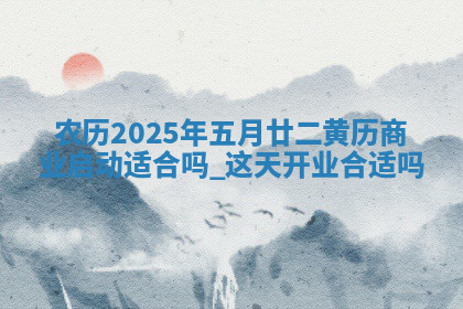 农历2025年五月廿二黄历商业启动适合吗,这天开业合适吗